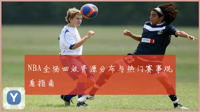 NBA全场回放资源分布与热门赛事观看指南