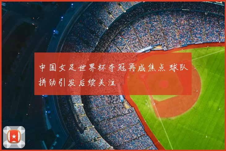 中国女足世界杯夺冠再成焦点 球队拼劲引发后续关注
