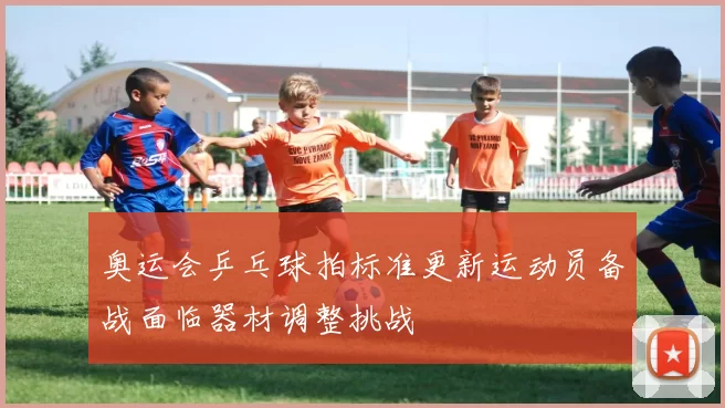 奥运会乒乓球拍标准更新运动员备战面临器材调整挑战