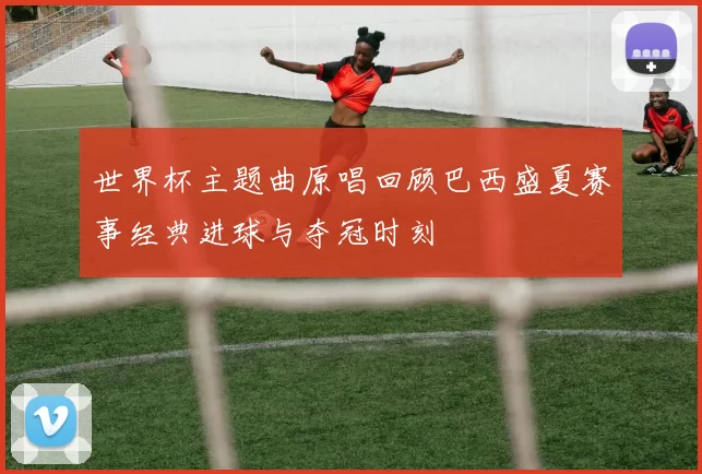 世界杯主题曲原唱回顾巴西盛夏赛事经典进球与夺冠时刻