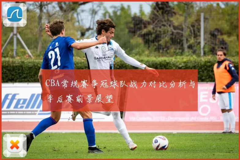CBA常规赛争冠球队战力对比分析与季后赛前景展望