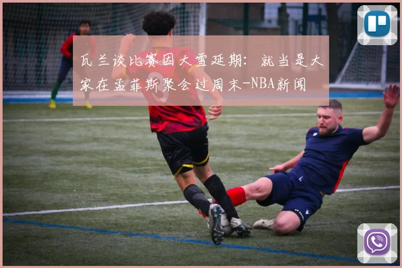 瓦兰谈比赛因大雪延期:就当是大家在孟菲斯聚会过周末-NBA新闻