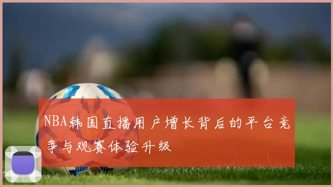 NBA韩国直播用户增长背后的平台竞争与观赛体验升级