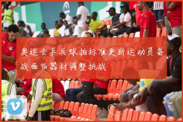 奥运会乒乓球拍标准更新运动员备战面临器材调整挑战