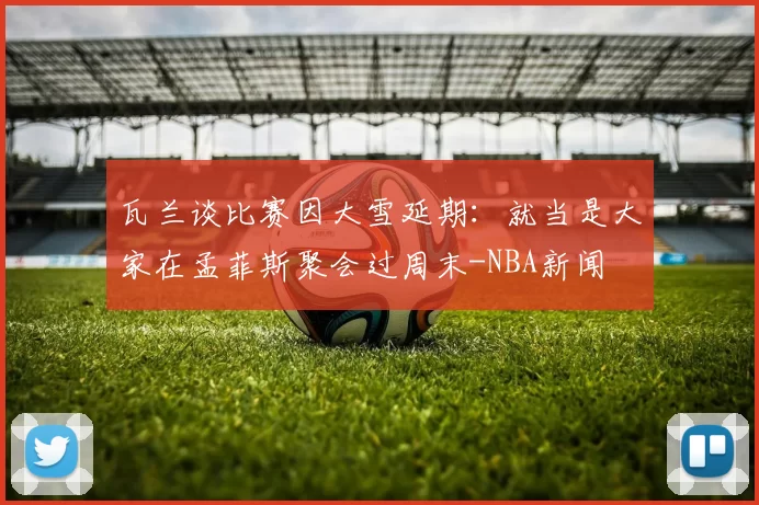 瓦兰谈比赛因大雪延期:就当是大家在孟菲斯聚会过周末-NBA新闻