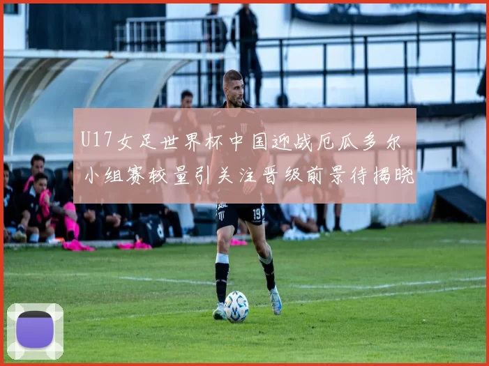 U17女足世界杯中国迎战厄瓜多尔 小组赛较量引关注晋级前景待揭晓