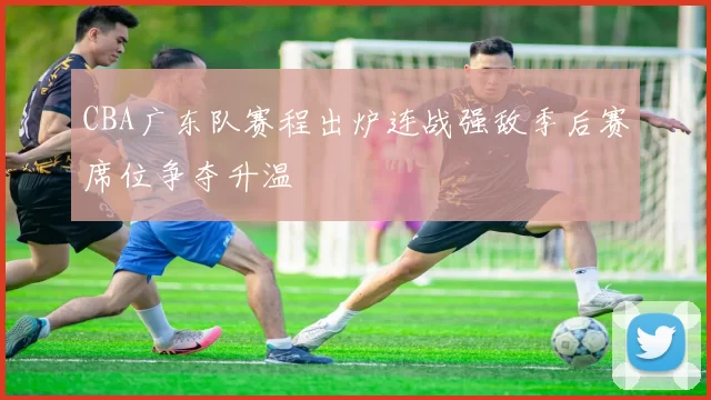 CBA广东队赛程出炉连战强敌季后赛席位争夺升温