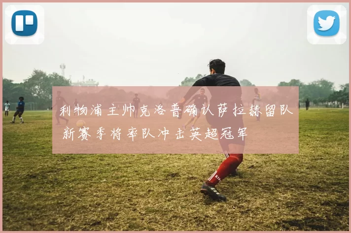 利物浦主帅克洛普确认萨拉赫留队 新赛季将率队冲击英超冠军