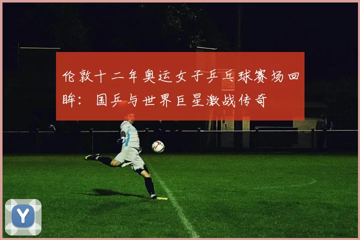 伦敦十二年奥运女子乒乓球赛场回眸：国乒与世界巨星激战传奇