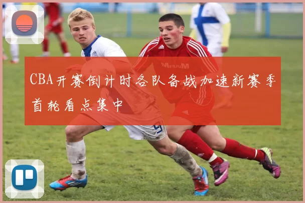 CBA开赛倒计时各队备战加速新赛季首轮看点集中