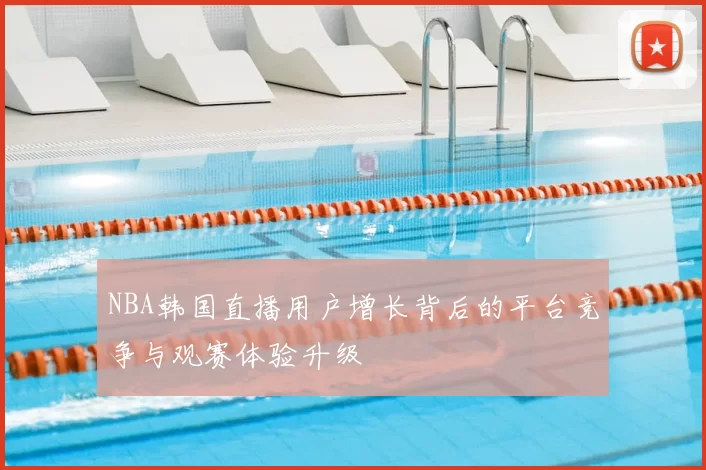 NBA韩国直播用户增长背后的平台竞争与观赛体验升级
