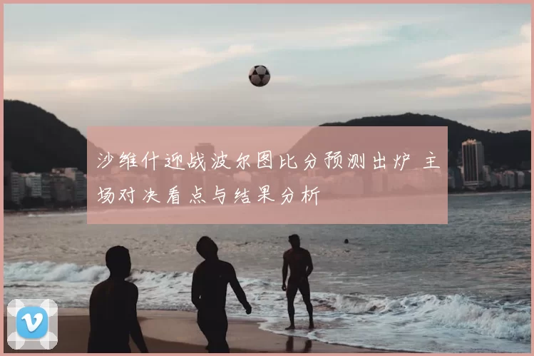 沙维什迎战波尔图比分预测出炉 主场对决看点与结果分析
