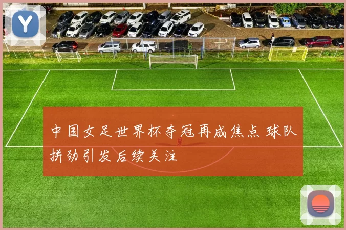 中国女足世界杯夺冠再成焦点 球队拼劲引发后续关注