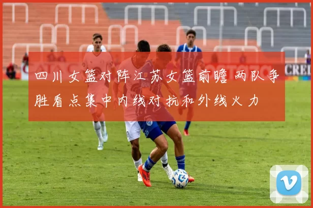 四川女篮对阵江苏女篮前瞻 两队争胜看点集中内线对抗和外线火力