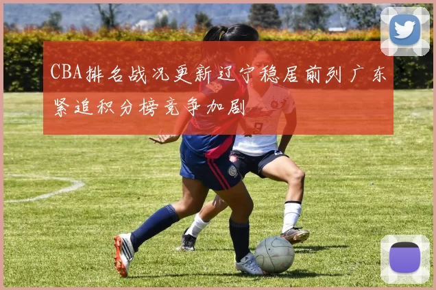 CBA排名战况更新辽宁稳居前列广东紧追积分榜竞争加剧