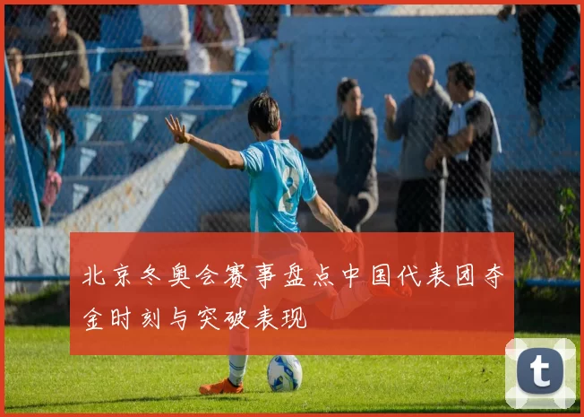 北京冬奥会赛事盘点中国代表团夺金时刻与突破表现