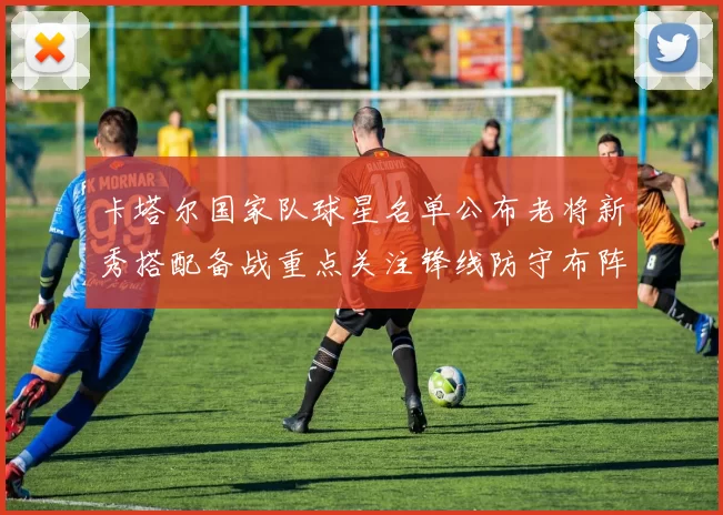 卡塔尔国家队球星名单公布老将新秀搭配备战重点关注锋线防守布阵