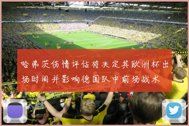 哈弗茨伤情评估将决定其欧洲杯出场时间并影响德国队中前场战术