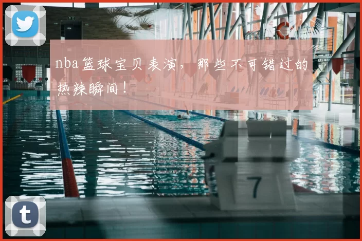 nba篮球宝贝表演，那些不可错过的热辣瞬间！