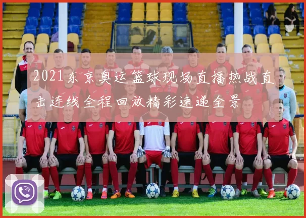 2021东京奥运篮球现场直播热战直击连线全程回放精彩速递全景