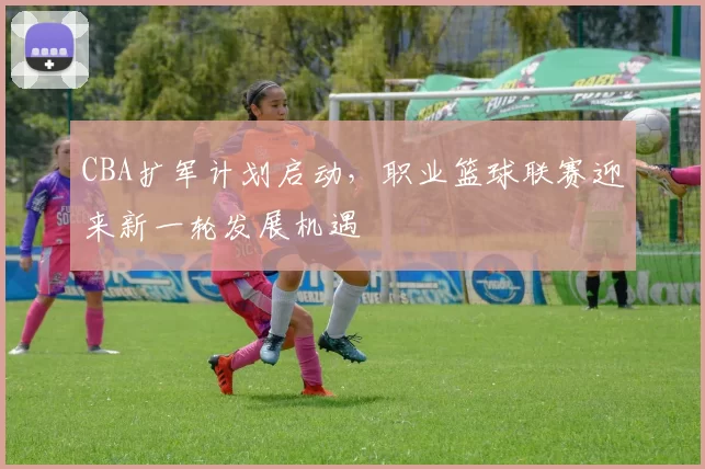 CBA扩军计划启动，职业篮球联赛迎来新一轮发展机遇
