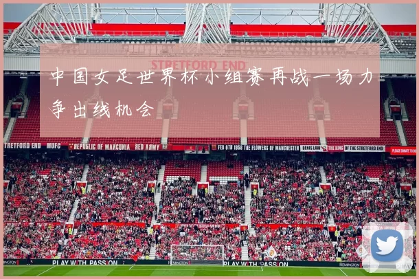 中国女足世界杯小组赛再战一场力争出线机会