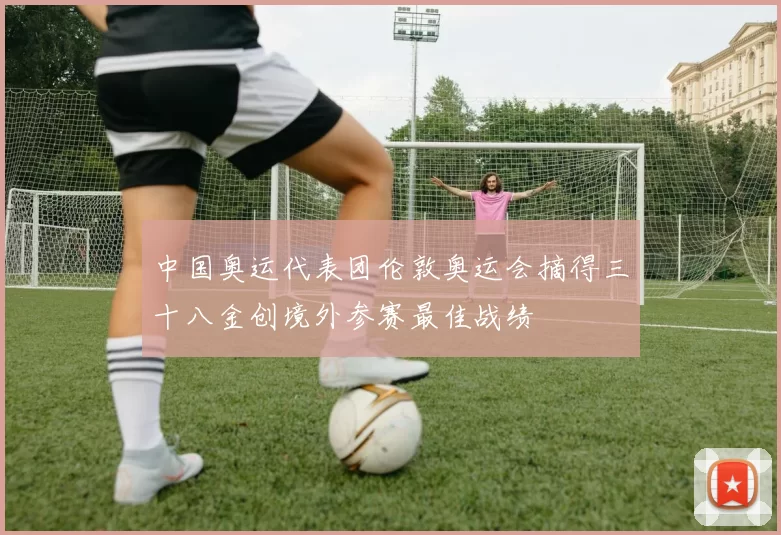 中国奥运代表团伦敦奥运会摘得三十八金创境外参赛最佳战绩