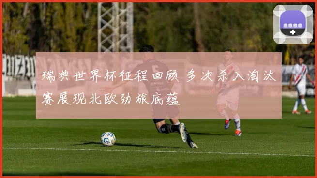 瑞典世界杯征程回顾 多次杀入淘汰赛展现北欧劲旅底蕴