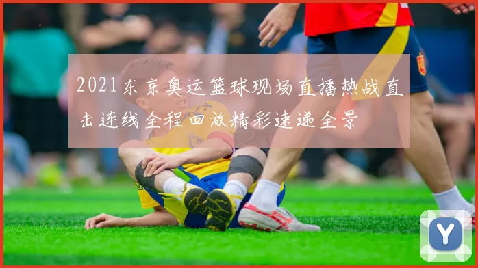 2021东京奥运篮球现场直播热战直击连线全程回放精彩速递全景