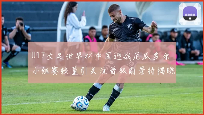 U17女足世界杯中国迎战厄瓜多尔 小组赛较量引关注晋级前景待揭晓