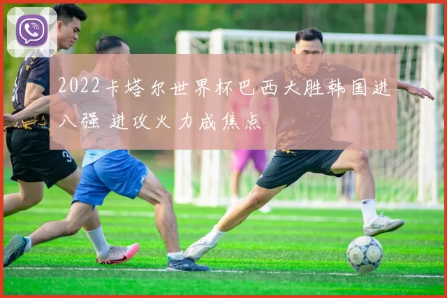 2022卡塔尔世界杯巴西大胜韩国进八强 进攻火力成焦点