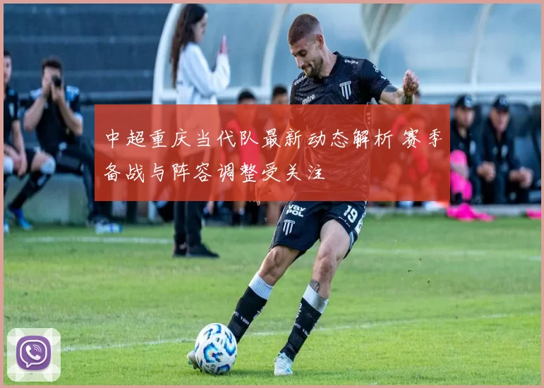 中超重庆当代队最新动态解析 赛季备战与阵容调整受关注
